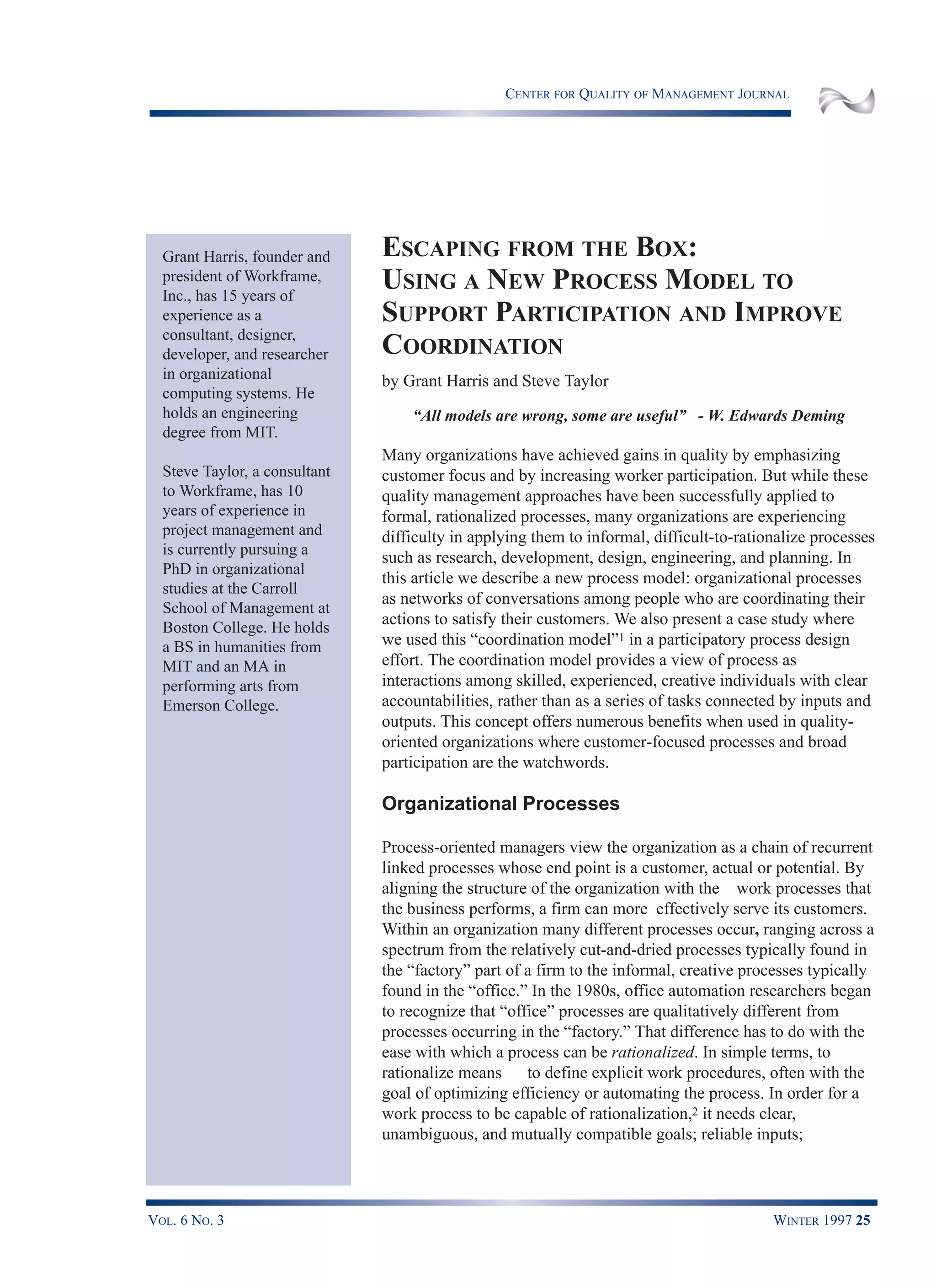 CENTER FOR QUALITY OF MANAGEMENT JOURNAL
VOL. 6 NO. 3 WINTER 1997 25
Grant Harris, founder and
president of Workframe,
Inc., has 15 years of
experience as a
consultant, designer,
developer, and researcher
in organizational
computing systems. He
holds an engineering
degree from MIT.
Steve Taylor, a consultant
to Workframe, has 10
years of experience in
project management and
is currently pursuing a
PhD in organizational
studies at the Carroll
School of Management at
Boston College. He holds
a BS in humanities from
MIT and an MA in
performing arts from
Emerson College.
ESCAPING FROM THE BOX:
USING A NEW PROCESS MODEL TO
SUPPORT PARTICIPATION AND IMPROVE
COORDINATION
by Grant Harris and Steve Taylor
“All models are wrong, some are useful” - W. Edwards Deming
Many organizations have achieved gains in quality by emphasizing
customer focus and by increasing worker participation. But while these
quality management approaches have been successfully applied to
formal, rationalized processes, many organizations are experiencing
difficulty in applying them to informal, difficult-to-rationalize processes
such as research, development, design, engineering, and planning. In
this article we describe a new process model: organizational processes
as networks of conversations among people who are coordinating their
actions to satisfy their customers. We also present a case study where
we used this “coordination model”1 in a participatory process design
effort. The coordination model provides a view of process as
interactions among skilled, experienced, creative individuals with clear
accountabilities, rather than as a series of tasks connected by inputs and
outputs. This concept offers numerous benefits when used in quality-
oriented organizations where customer-focused processes and broad
participation are the watchwords.
Organizational Processes
Process-oriented managers view the organization as a chain of recurrent
linked processes whose end point is a customer, actual or potential. By
aligning the structure of the organization with the work processes that
the business performs, a firm can more effectively serve its customers.
Within an organization many different processes occur, ranging across a
spectrum from the relatively cut-and-dried processes typically found in
the “factory” part of a firm to the informal, creative processes typically
found in the “office.” In the 1980s, office automation researchers began
to recognize that “office” processes are qualitatively different from
processes occurring in the “factory.” That difference has to do with the
ease with which a process can be rationalized. In simple terms, to
rationalize means to define explicit work procedures, often with the
goal of optimizing efficiency or automating the process. In order for a
work process to be capable of rationalization,2 it needs clear,
unambiguous, and mutually compatible goals; reliable inputs;
 