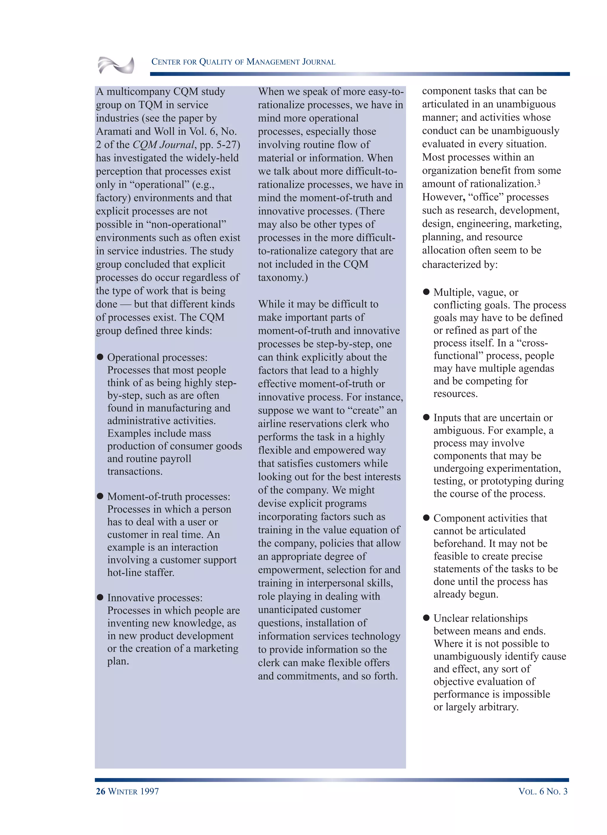CENTER FOR QUALITY OF MANAGEMENT JOURNAL
26 WINTER 1997 VOL. 6 NO. 3
A multicompany CQM study
group on TQM in service
industries (see the paper by
Aramati and Woll in Vol. 6, No.
2 of the CQM Journal, pp. 5-27)
has investigated the widely-held
perception that processes exist
only in “operational” (e.g.,
factory) environments and that
explicit processes are not
possible in “non-operational”
environments such as often exist
in service industries. The study
group concluded that explicit
processes do occur regardless of
the type of work that is being
done — but that different kinds
of processes exist. The CQM
group defined three kinds:
l Operational processes:
Processes that most people
think of as being highly step-
by-step, such as are often
found in manufacturing and
administrative activities.
Examples include mass
production of consumer goods
and routine payroll
transactions.
l Moment-of-truth processes:
Processes in which a person
has to deal with a user or
customer in real time. An
example is an interaction
involving a customer support
hot-line staffer.
l Innovative processes:
Processes in which people are
inventing new knowledge, as
in new product development
or the creation of a marketing
plan.
When we speak of more easy-to-
rationalize processes, we have in
mind more operational
processes, especially those
involving routine flow of
material or information. When
we talk about more difficult-to-
rationalize processes, we have in
mind the moment-of-truth and
innovative processes. (There
may also be other types of
processes in the more difficult-
to-rationalize category that are
not included in the CQM
taxonomy.)
While it may be difficult to
make important parts of
moment-of-truth and innovative
processes be step-by-step, one
can think explicitly about the
factors that lead to a highly
effective moment-of-truth or
innovative process. For instance,
suppose we want to “create” an
airline reservations clerk who
performs the task in a highly
flexible and empowered way
that satisfies customers while
looking out for the best interests
of the company. We might
devise explicit programs
incorporating factors such as
training in the value equation of
the company, policies that allow
an appropriate degree of
empowerment, selection for and
training in interpersonal skills,
role playing in dealing with
unanticipated customer
questions, installation of
information services technology
to provide information so the
clerk can make flexible offers
and commitments, and so forth.
component tasks that can be
articulated in an unambiguous
manner; and activities whose
conduct can be unambiguously
evaluated in every situation.
Most processes within an
organization benefit from some
amount of rationalization.3
However, “office” processes
such as research, development,
design, engineering, marketing,
planning, and resource
allocation often seem to be
characterized by:
l Multiple, vague, or
conflicting goals. The process
goals may have to be defined
or refined as part of the
process itself. In a “cross-
functional” process, people
may have multiple agendas
and be competing for
resources.
l Inputs that are uncertain or
ambiguous. For example, a
process may involve
components that may be
undergoing experimentation,
testing, or prototyping during
the course of the process.
l Component activities that
cannot be articulated
beforehand. It may not be
feasible to create precise
statements of the tasks to be
done until the process has
already begun.
l Unclear relationships
between means and ends.
Where it is not possible to
unambiguously identify cause
and effect, any sort of
objective evaluation of
performance is impossible
or largely arbitrary.
 