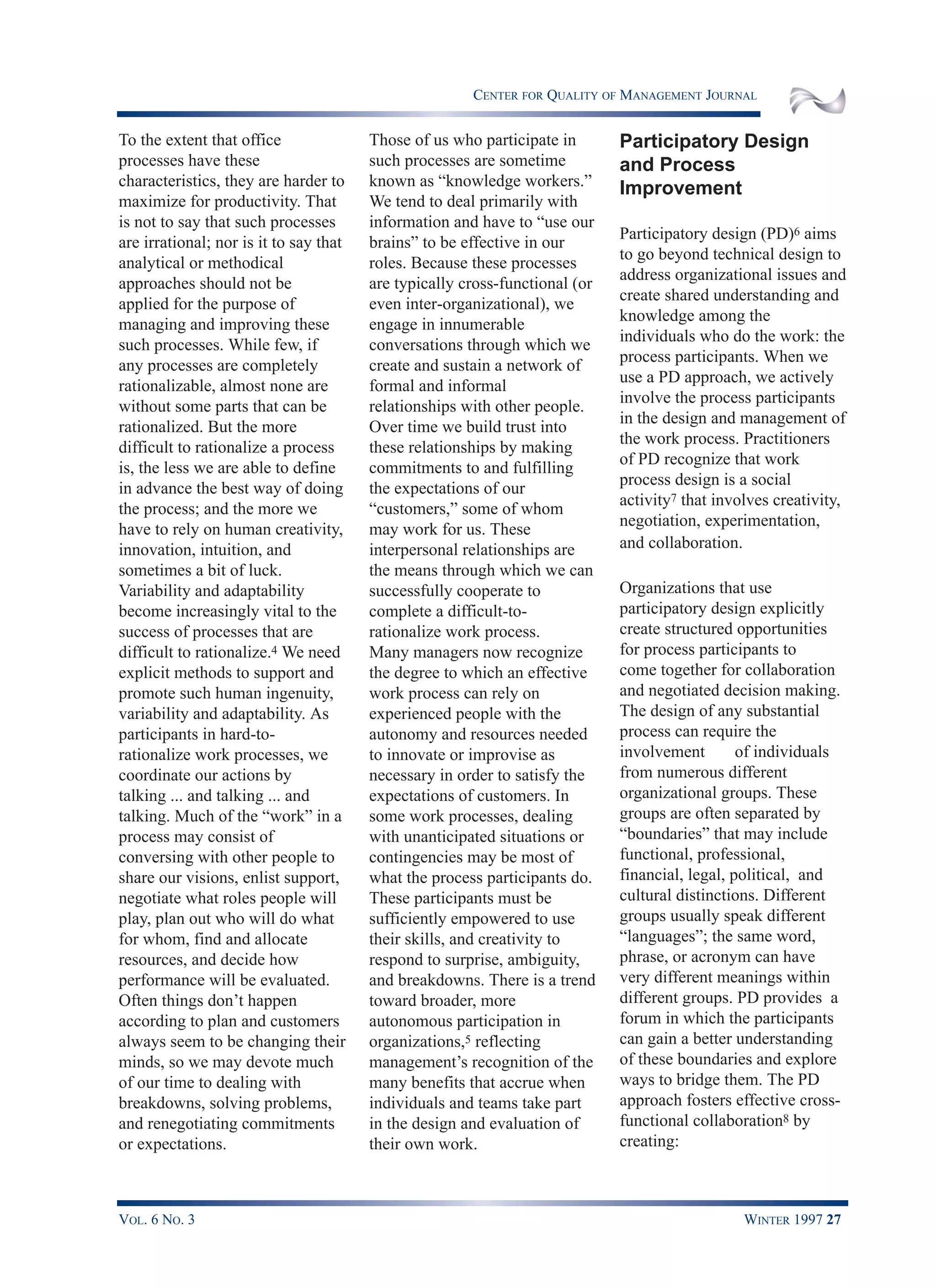 CENTER FOR QUALITY OF MANAGEMENT JOURNAL
VOL. 6 NO. 3 WINTER 1997 27
To the extent that office
processes have these
characteristics, they are harder to
maximize for productivity. That
is not to say that such processes
are irrational; nor is it to say that
analytical or methodical
approaches should not be
applied for the purpose of
managing and improving these
such processes. While few, if
any processes are completely
rationalizable, almost none are
without some parts that can be
rationalized. But the more
difficult to rationalize a process
is, the less we are able to define
in advance the best way of doing
the process; and the more we
have to rely on human creativity,
innovation, intuition, and
sometimes a bit of luck.
Variability and adaptability
become increasingly vital to the
success of processes that are
difficult to rationalize.4 We need
explicit methods to support and
promote such human ingenuity,
variability and adaptability. As
participants in hard-to-
rationalize work processes, we
coordinate our actions by
talking ... and talking ... and
talking. Much of the “work” in a
process may consist of
conversing with other people to
share our visions, enlist support,
negotiate what roles people will
play, plan out who will do what
for whom, find and allocate
resources, and decide how
performance will be evaluated.
Often things don’t happen
according to plan and customers
always seem to be changing their
minds, so we may devote much
of our time to dealing with
breakdowns, solving problems,
and renegotiating commitments
or expectations.
Those of us who participate in
such processes are sometime
known as “knowledge workers.”
We tend to deal primarily with
information and have to “use our
brains” to be effective in our
roles. Because these processes
are typically cross-functional (or
even inter-organizational), we
engage in innumerable
conversations through which we
create and sustain a network of
formal and informal
relationships with other people.
Over time we build trust into
these relationships by making
commitments to and fulfilling
the expectations of our
“customers,” some of whom
may work for us. These
interpersonal relationships are
the means through which we can
successfully cooperate to
complete a difficult-to-
rationalize work process.
Many managers now recognize
the degree to which an effective
work process can rely on
experienced people with the
autonomy and resources needed
to innovate or improvise as
necessary in order to satisfy the
expectations of customers. In
some work processes, dealing
with unanticipated situations or
contingencies may be most of
what the process participants do.
These participants must be
sufficiently empowered to use
their skills, and creativity to
respond to surprise, ambiguity,
and breakdowns. There is a trend
toward broader, more
autonomous participation in
organizations,5 reflecting
management’s recognition of the
many benefits that accrue when
individuals and teams take part
in the design and evaluation of
their own work.
Participatory Design
and Process
Improvement
Participatory design (PD)6 aims
to go beyond technical design to
address organizational issues and
create shared understanding and
knowledge among the
individuals who do the work: the
process participants. When we
use a PD approach, we actively
involve the process participants
in the design and management of
the work process. Practitioners
of PD recognize that work
process design is a social
activity7 that involves creativity,
negotiation, experimentation,
and collaboration.
Organizations that use
participatory design explicitly
create structured opportunities
for process participants to
come together for collaboration
and negotiated decision making.
The design of any substantial
process can require the
involvement of individuals
from numerous different
organizational groups. These
groups are often separated by
“boundaries” that may include
functional, professional,
financial, legal, political, and
cultural distinctions. Different
groups usually speak different
“languages”; the same word,
phrase, or acronym can have
very different meanings within
different groups. PD provides a
forum in which the participants
can gain a better understanding
of these boundaries and explore
ways to bridge them. The PD
approach fosters effective cross-
functional collaboration8 by
creating:
 