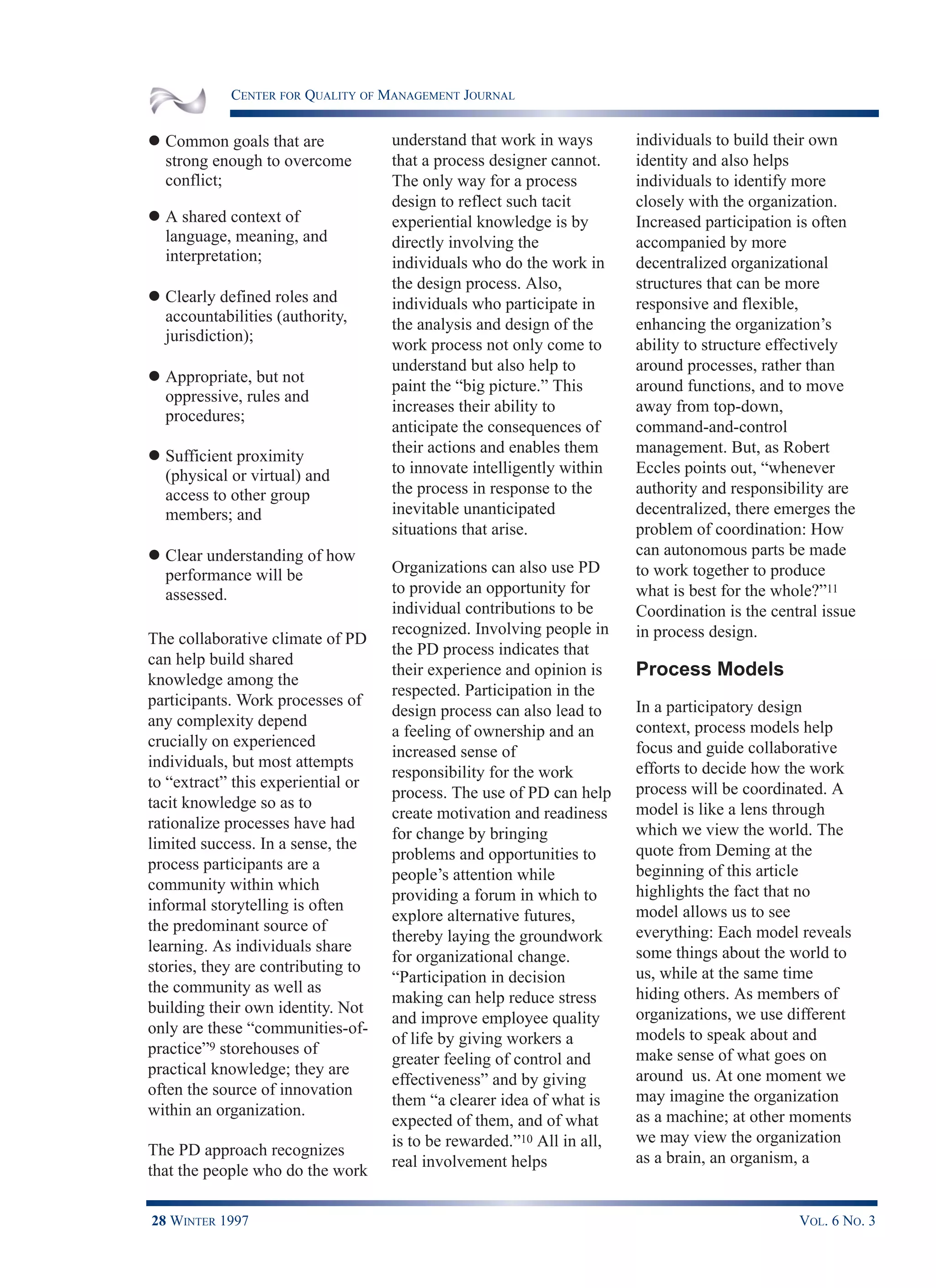 CENTER FOR QUALITY OF MANAGEMENT JOURNAL
28 WINTER 1997 VOL. 6 NO. 3
l Common goals that are
strong enough to overcome
conflict;
l A shared context of
language, meaning, and
interpretation;
l Clearly defined roles and
accountabilities (authority,
jurisdiction);
l Appropriate, but not
oppressive, rules and
procedures;
l Sufficient proximity
(physical or virtual) and
access to other group
members; and
l Clear understanding of how
performance will be
assessed.
The collaborative climate of PD
can help build shared
knowledge among the
participants. Work processes of
any complexity depend
crucially on experienced
individuals, but most attempts
to “extract” this experiential or
tacit knowledge so as to
rationalize processes have had
limited success. In a sense, the
process participants are a
community within which
informal storytelling is often
the predominant source of
learning. As individuals share
stories, they are contributing to
the community as well as
building their own identity. Not
only are these “communities-of-
practice”9 storehouses of
practical knowledge; they are
often the source of innovation
within an organization.
The PD approach recognizes
that the people who do the work
understand that work in ways
that a process designer cannot.
The only way for a process
design to reflect such tacit
experiential knowledge is by
directly involving the
individuals who do the work in
the design process. Also,
individuals who participate in
the analysis and design of the
work process not only come to
understand but also help to
paint the “big picture.” This
increases their ability to
anticipate the consequences of
their actions and enables them
to innovate intelligently within
the process in response to the
inevitable unanticipated
situations that arise.
Organizations can also use PD
to provide an opportunity for
individual contributions to be
recognized. Involving people in
the PD process indicates that
their experience and opinion is
respected. Participation in the
design process can also lead to
a feeling of ownership and an
increased sense of
responsibility for the work
process. The use of PD can help
create motivation and readiness
for change by bringing
problems and opportunities to
people’s attention while
providing a forum in which to
explore alternative futures,
thereby laying the groundwork
for organizational change.
“Participation in decision
making can help reduce stress
and improve employee quality
of life by giving workers a
greater feeling of control and
effectiveness” and by giving
them “a clearer idea of what is
expected of them, and of what
is to be rewarded.”10 All in all,
real involvement helps
individuals to build their own
identity and also helps
individuals to identify more
closely with the organization.
Increased participation is often
accompanied by more
decentralized organizational
structures that can be more
responsive and flexible,
enhancing the organization’s
ability to structure effectively
around processes, rather than
around functions, and to move
away from top-down,
command-and-control
management. But, as Robert
Eccles points out, “whenever
authority and responsibility are
decentralized, there emerges the
problem of coordination: How
can autonomous parts be made
to work together to produce
what is best for the whole?”11
Coordination is the central issue
in process design.
Process Models
In a participatory design
context, process models help
focus and guide collaborative
efforts to decide how the work
process will be coordinated. A
model is like a lens through
which we view the world. The
quote from Deming at the
beginning of this article
highlights the fact that no
model allows us to see
everything: Each model reveals
some things about the world to
us, while at the same time
hiding others. As members of
organizations, we use different
models to speak about and
make sense of what goes on
around us. At one moment we
may imagine the organization
as a machine; at other moments
we may view the organization
as a brain, an organism, a
 
