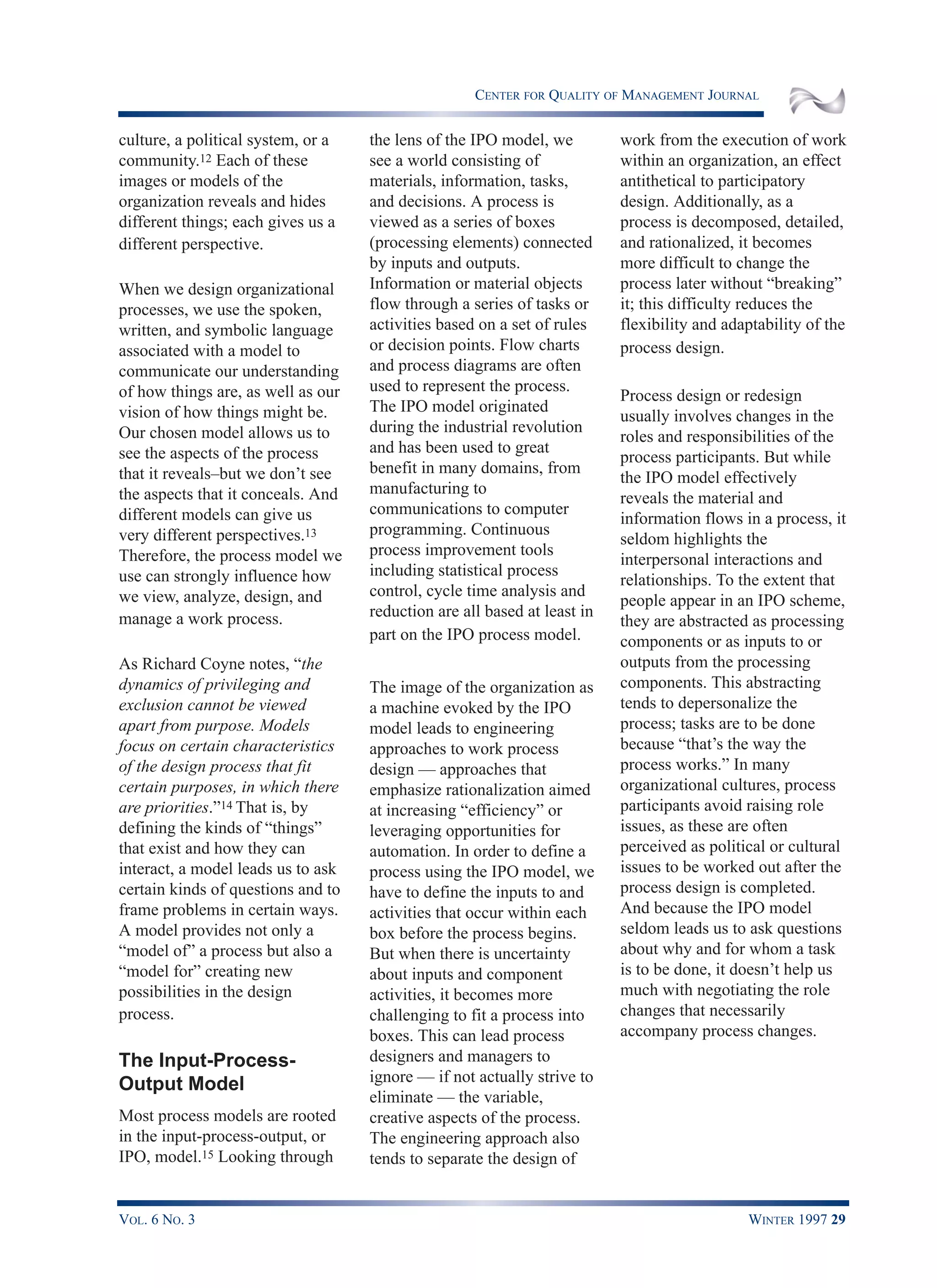 CENTER FOR QUALITY OF MANAGEMENT JOURNAL
VOL. 6 NO. 3 WINTER 1997 29
culture, a political system, or a
community.12 Each of these
images or models of the
organization reveals and hides
different things; each gives us a
different perspective.
When we design organizational
processes, we use the spoken,
written, and symbolic language
associated with a model to
communicate our understanding
of how things are, as well as our
vision of how things might be.
Our chosen model allows us to
see the aspects of the process
that it reveals–but we don’t see
the aspects that it conceals. And
different models can give us
very different perspectives.13
Therefore, the process model we
use can strongly influence how
we view, analyze, design, and
manage a work process.
As Richard Coyne notes, “the
dynamics of privileging and
exclusion cannot be viewed
apart from purpose. Models
focus on certain characteristics
of the design process that fit
certain purposes, in which there
are priorities.”14 That is, by
defining the kinds of “things”
that exist and how they can
interact, a model leads us to ask
certain kinds of questions and to
frame problems in certain ways.
A model provides not only a
“model of” a process but also a
“model for” creating new
possibilities in the design
process.
The Input-Process-
Output Model
Most process models are rooted
in the input-process-output, or
IPO, model.15 Looking through
the lens of the IPO model, we
see a world consisting of
materials, information, tasks,
and decisions. A process is
viewed as a series of boxes
(processing elements) connected
by inputs and outputs.
Information or material objects
flow through a series of tasks or
activities based on a set of rules
or decision points. Flow charts
and process diagrams are often
used to represent the process.
The IPO model originated
during the industrial revolution
and has been used to great
benefit in many domains, from
manufacturing to
communications to computer
programming. Continuous
process improvement tools
including statistical process
control, cycle time analysis and
reduction are all based at least in
part on the IPO process model.
The image of the organization as
a machine evoked by the IPO
model leads to engineering
approaches to work process
design — approaches that
emphasize rationalization aimed
at increasing “efficiency” or
leveraging opportunities for
automation. In order to define a
process using the IPO model, we
have to define the inputs to and
activities that occur within each
box before the process begins.
But when there is uncertainty
about inputs and component
activities, it becomes more
challenging to fit a process into
boxes. This can lead process
designers and managers to
ignore — if not actually strive to
eliminate — the variable,
creative aspects of the process.
The engineering approach also
tends to separate the design of
work from the execution of work
within an organization, an effect
antithetical to participatory
design. Additionally, as a
process is decomposed, detailed,
and rationalized, it becomes
more difficult to change the
process later without “breaking”
it; this difficulty reduces the
flexibility and adaptability of the
process design.
Process design or redesign
usually involves changes in the
roles and responsibilities of the
process participants. But while
the IPO model effectively
reveals the material and
information flows in a process, it
seldom highlights the
interpersonal interactions and
relationships. To the extent that
people appear in an IPO scheme,
they are abstracted as processing
components or as inputs to or
outputs from the processing
components. This abstracting
tends to depersonalize the
process; tasks are to be done
because “that’s the way the
process works.” In many
organizational cultures, process
participants avoid raising role
issues, as these are often
perceived as political or cultural
issues to be worked out after the
process design is completed.
And because the IPO model
seldom leads us to ask questions
about why and for whom a task
is to be done, it doesn’t help us
much with negotiating the role
changes that necessarily
accompany process changes.
 
