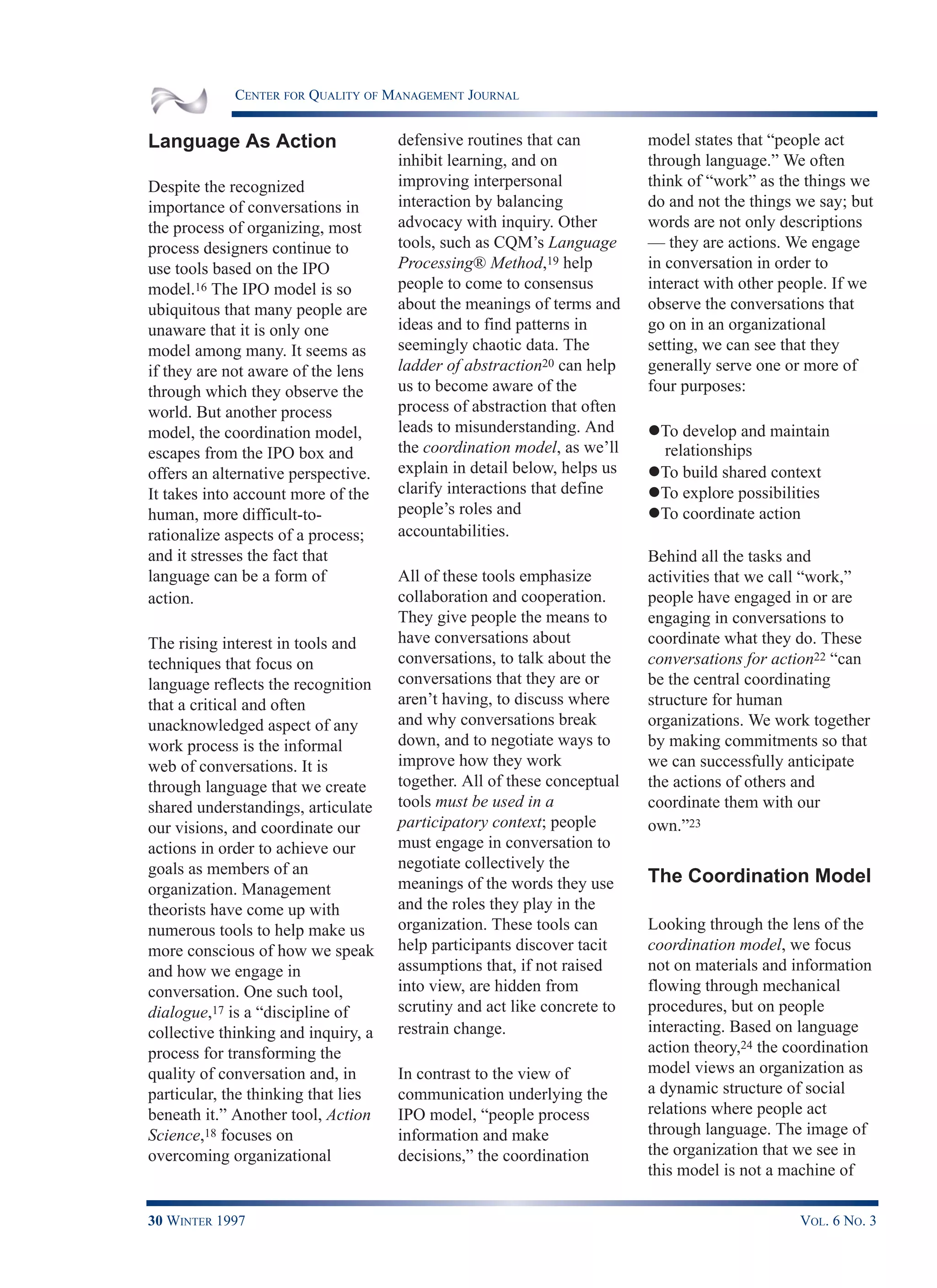 CENTER FOR QUALITY OF MANAGEMENT JOURNAL
30 WINTER 1997 VOL. 6 NO. 3
Language As Action
Despite the recognized
importance of conversations in
the process of organizing, most
process designers continue to
use tools based on the IPO
model.16 The IPO model is so
ubiquitous that many people are
unaware that it is only one
model among many. It seems as
if they are not aware of the lens
through which they observe the
world. But another process
model, the coordination model,
escapes from the IPO box and
offers an alternative perspective.
It takes into account more of the
human, more difficult-to-
rationalize aspects of a process;
and it stresses the fact that
language can be a form of
action.
The rising interest in tools and
techniques that focus on
language reflects the recognition
that a critical and often
unacknowledged aspect of any
work process is the informal
web of conversations. It is
through language that we create
shared understandings, articulate
our visions, and coordinate our
actions in order to achieve our
goals as members of an
organization. Management
theorists have come up with
numerous tools to help make us
more conscious of how we speak
and how we engage in
conversation. One such tool,
dialogue,17 is a “discipline of
collective thinking and inquiry, a
process for transforming the
quality of conversation and, in
particular, the thinking that lies
beneath it.” Another tool, Action
Science,18 focuses on
overcoming organizational
defensive routines that can
inhibit learning, and on
improving interpersonal
interaction by balancing
advocacy with inquiry. Other
tools, such as CQM’s Language
Processing® Method,19 help
people to come to consensus
about the meanings of terms and
ideas and to find patterns in
seemingly chaotic data. The
ladder of abstraction20 can help
us to become aware of the
process of abstraction that often
leads to misunderstanding. And
the coordination model, as we’ll
explain in detail below, helps us
clarify interactions that define
people’s roles and
accountabilities.
All of these tools emphasize
collaboration and cooperation.
They give people the means to
have conversations about
conversations, to talk about the
conversations that they are or
aren’t having, to discuss where
and why conversations break
down, and to negotiate ways to
improve how they work
together. All of these conceptual
tools must be used in a
participatory context; people
must engage in conversation to
negotiate collectively the
meanings of the words they use
and the roles they play in the
organization. These tools can
help participants discover tacit
assumptions that, if not raised
into view, are hidden from
scrutiny and act like concrete to
restrain change.
In contrast to the view of
communication underlying the
IPO model, “people process
information and make
decisions,” the coordination
model states that “people act
through language.” We often
think of “work” as the things we
do and not the things we say; but
words are not only descriptions
— they are actions. We engage
in conversation in order to
interact with other people. If we
observe the conversations that
go on in an organizational
setting, we can see that they
generally serve one or more of
four purposes:
lTo develop and maintain
relationships
lTo build shared context
lTo explore possibilities
lTo coordinate action
Behind all the tasks and
activities that we call “work,”
people have engaged in or are
engaging in conversations to
coordinate what they do. These
conversations for action22 “can
be the central coordinating
structure for human
organizations. We work together
by making commitments so that
we can successfully anticipate
the actions of others and
coordinate them with our
own.”23
The Coordination Model
Looking through the lens of the
coordination model, we focus
not on materials and information
flowing through mechanical
procedures, but on people
interacting. Based on language
action theory,24 the coordination
model views an organization as
a dynamic structure of social
relations where people act
through language. The image of
the organization that we see in
this model is not a machine of
 