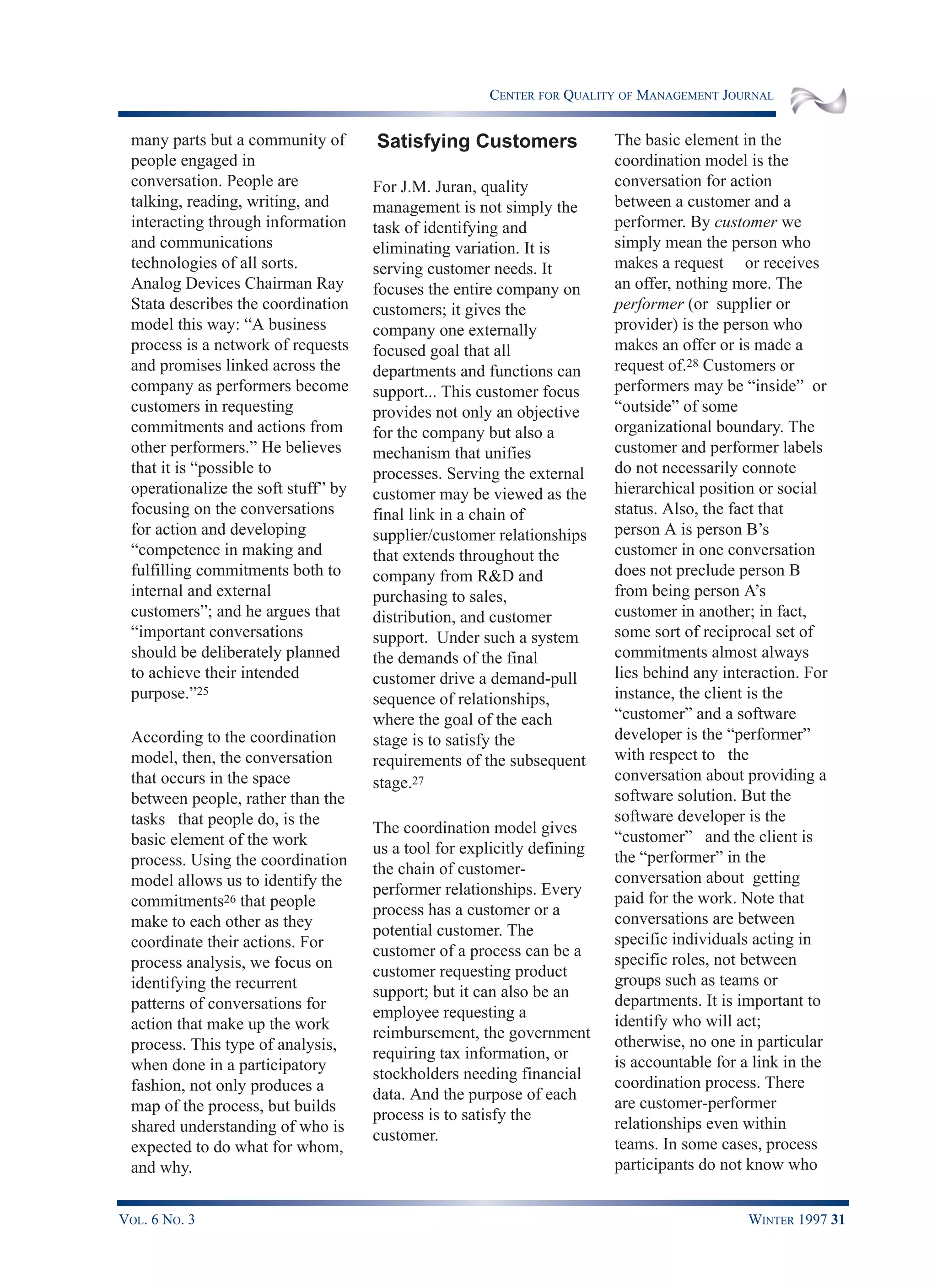 CENTER FOR QUALITY OF MANAGEMENT JOURNAL
VOL. 6 NO. 3 WINTER 1997 31
many parts but a community of
people engaged in
conversation. People are
talking, reading, writing, and
interacting through information
and communications
technologies of all sorts.
Analog Devices Chairman Ray
Stata describes the coordination
model this way: “A business
process is a network of requests
and promises linked across the
company as performers become
customers in requesting
commitments and actions from
other performers.” He believes
that it is “possible to
operationalize the soft stuff” by
focusing on the conversations
for action and developing
“competence in making and
fulfilling commitments both to
internal and external
customers”; and he argues that
“important conversations
should be deliberately planned
to achieve their intended
purpose.”25
According to the coordination
model, then, the conversation
that occurs in the space
between people, rather than the
tasks that people do, is the
basic element of the work
process. Using the coordination
model allows us to identify the
commitments26 that people
make to each other as they
coordinate their actions. For
process analysis, we focus on
identifying the recurrent
patterns of conversations for
action that make up the work
process. This type of analysis,
when done in a participatory
fashion, not only produces a
map of the process, but builds
shared understanding of who is
expected to do what for whom,
and why.
Satisfying Customers
For J.M. Juran, quality
management is not simply the
task of identifying and
eliminating variation. It is
serving customer needs. It
focuses the entire company on
customers; it gives the
company one externally
focused goal that all
departments and functions can
support... This customer focus
provides not only an objective
for the company but also a
mechanism that unifies
processes. Serving the external
customer may be viewed as the
final link in a chain of
supplier/customer relationships
that extends throughout the
company from R&D and
purchasing to sales,
distribution, and customer
support. Under such a system
the demands of the final
customer drive a demand-pull
sequence of relationships,
where the goal of the each
stage is to satisfy the
requirements of the subsequent
stage.27
The coordination model gives
us a tool for explicitly defining
the chain of customer-
performer relationships. Every
process has a customer or a
potential customer. The
customer of a process can be a
customer requesting product
support; but it can also be an
employee requesting a
reimbursement, the government
requiring tax information, or
stockholders needing financial
data. And the purpose of each
process is to satisfy the
customer.
The basic element in the
coordination model is the
conversation for action
between a customer and a
performer. By customer we
simply mean the person who
makes a request or receives
an offer, nothing more. The
performer (or supplier or
provider) is the person who
makes an offer or is made a
request of.28 Customers or
performers may be “inside” or
“outside” of some
organizational boundary. The
customer and performer labels
do not necessarily connote
hierarchical position or social
status. Also, the fact that
person A is person B’s
customer in one conversation
does not preclude person B
from being person A’s
customer in another; in fact,
some sort of reciprocal set of
commitments almost always
lies behind any interaction. For
instance, the client is the
“customer” and a software
developer is the “performer”
with respect to the
conversation about providing a
software solution. But the
software developer is the
“customer” and the client is
the “performer” in the
conversation about getting
paid for the work. Note that
conversations are between
specific individuals acting in
specific roles, not between
groups such as teams or
departments. It is important to
identify who will act;
otherwise, no one in particular
is accountable for a link in the
coordination process. There
are customer-performer
relationships even within
teams. In some cases, process
participants do not know who
 
