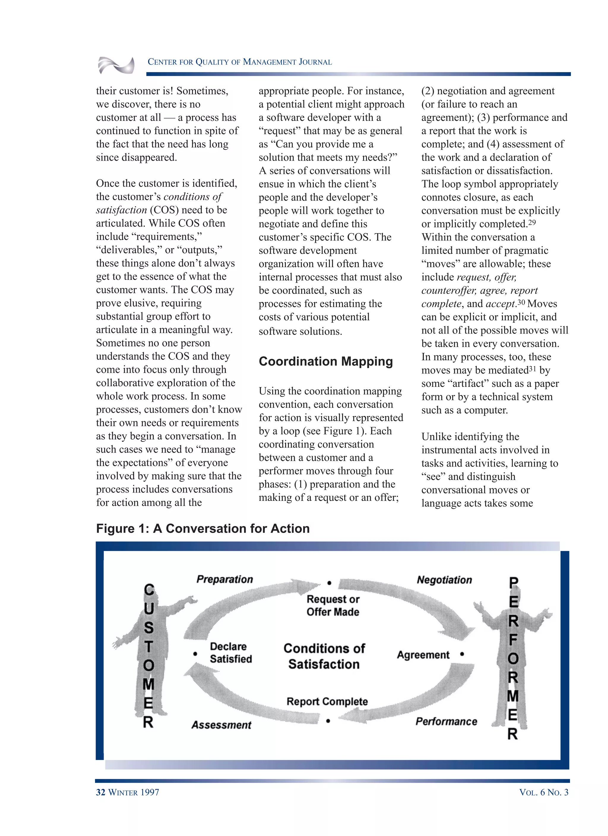 CENTER FOR QUALITY OF MANAGEMENT JOURNAL
32 WINTER 1997 VOL. 6 NO. 3
their customer is! Sometimes,
we discover, there is no
customer at all — a process has
continued to function in spite of
the fact that the need has long
since disappeared.
Once the customer is identified,
the customer’s conditions of
satisfaction (COS) need to be
articulated. While COS often
include “requirements,”
“deliverables,” or “outputs,”
these things alone don’t always
get to the essence of what the
customer wants. The COS may
prove elusive, requiring
substantial group effort to
articulate in a meaningful way.
Sometimes no one person
understands the COS and they
come into focus only through
collaborative exploration of the
whole work process. In some
processes, customers don’t know
their own needs or requirements
as they begin a conversation. In
such cases we need to “manage
the expectations” of everyone
involved by making sure that the
process includes conversations
for action among all the
appropriate people. For instance,
a potential client might approach
a software developer with a
“request” that may be as general
as “Can you provide me a
solution that meets my needs?”
A series of conversations will
ensue in which the client’s
people and the developer’s
people will work together to
negotiate and define this
customer’s specific COS. The
software development
organization will often have
internal processes that must also
be coordinated, such as
processes for estimating the
costs of various potential
software solutions.
Coordination Mapping
Using the coordination mapping
convention, each conversation
for action is visually represented
by a loop (see Figure 1). Each
coordinating conversation
between a customer and a
performer moves through four
phases: (1) preparation and the
making of a request or an offer;
(2) negotiation and agreement
(or failure to reach an
agreement); (3) performance and
a report that the work is
complete; and (4) assessment of
the work and a declaration of
satisfaction or dissatisfaction.
The loop symbol appropriately
connotes closure, as each
conversation must be explicitly
or implicitly completed.29
Within the conversation a
limited number of pragmatic
“moves” are allowable; these
include request, offer,
counteroffer, agree, report
complete, and accept.30 Moves
can be explicit or implicit, and
not all of the possible moves will
be taken in every conversation.
In many processes, too, these
moves may be mediated31 by
some “artifact” such as a paper
form or by a technical system
such as a computer.
Unlike identifying the
instrumental acts involved in
tasks and activities, learning to
“see” and distinguish
conversational moves or
language acts takes some
Figure 1: A Conversation for Action
 
