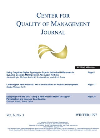 CENTER FOR
QUALITY OF MANAGEMENT
JOURNAL
Using Cognitive Styles Typology to Explain Individual Differences in Page 5
Dynamic Decision Making: Much Ado About Nothing
James Doyle, Michael Radzicki, Andrew Rose, and Scott Trees
Listening for New Products: The Conversations of Product Development Page 17
Beebe Nelson, Ed.D.
Escaping From the Box: Using a New Process Model to Support Page 25
Participation and Improve Coordination
Grant B. Harris, Steve Taylor
Vol. 6, No. 3 WINTER 1997
A Publication of Center for Quality of Management
One Alewife Center, Suite 450, Cambridge, MA 02140
Telephone: (617)873-8950; E-mail: CQM_Mail@cqm.org; Web Page: www.cqm.org
ISSN 1072-5296 Copyright 1997
The Center for Quality of Management Authors retain rights for re-publication of their articles. Concept Engineering, CE, Language Processing, LP, Method for
Priority Marketing, MPM, Center for Quality of Management, and CQM are trademarks of The Center for Quality of Management, Inc. All rights reserved.
 