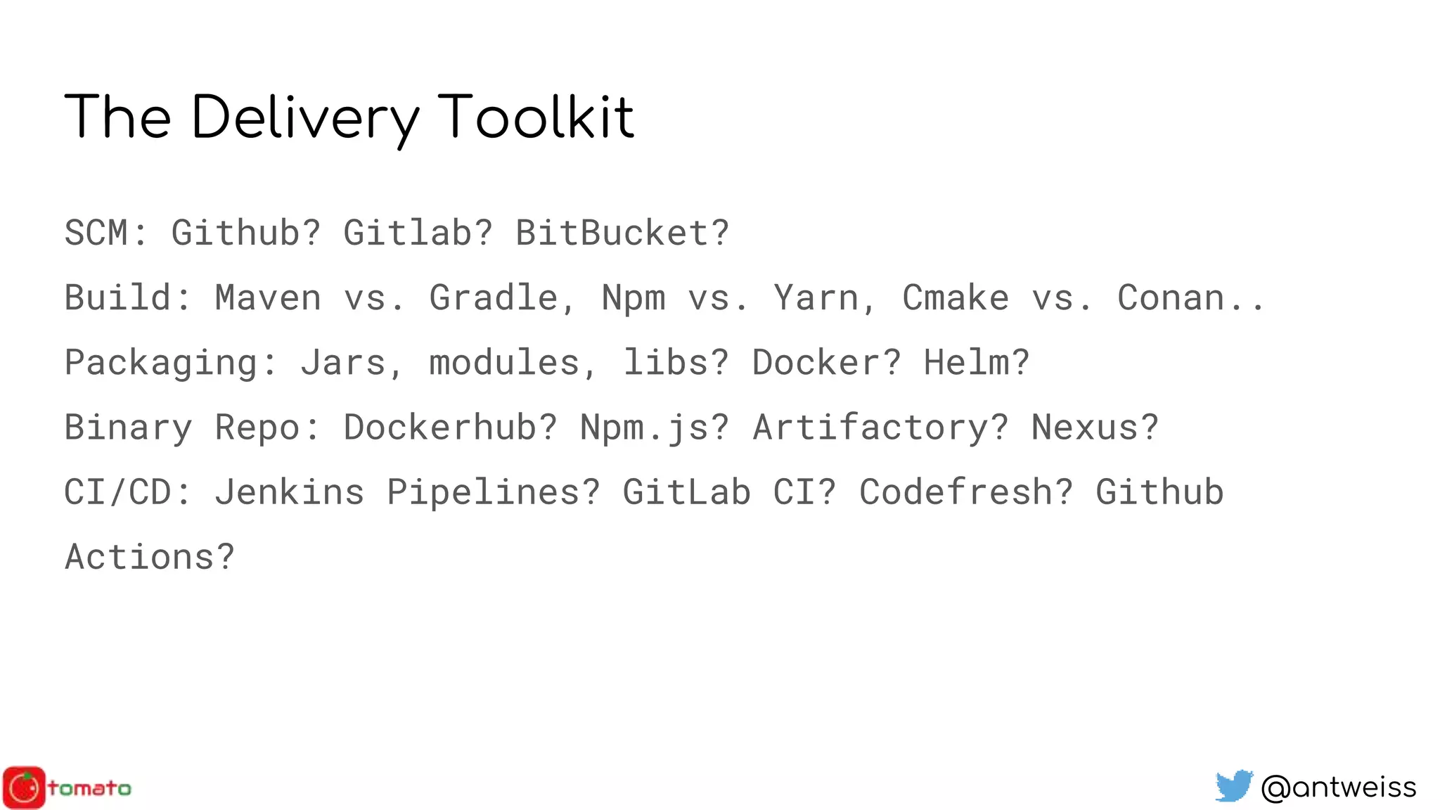 @antweiss
The Delivery Toolkit
SCM: Github? Gitlab? BitBucket?
Build: Maven vs. Gradle, Npm vs. Yarn, Cmake vs. Conan..
Packaging: Jars, modules, libs? Docker? Helm?
Binary Repo: Dockerhub? Npm.js? Artifactory? Nexus?
CI/CD: Jenkins Pipelines? GitLab CI? Codefresh? Github
Actions?
 