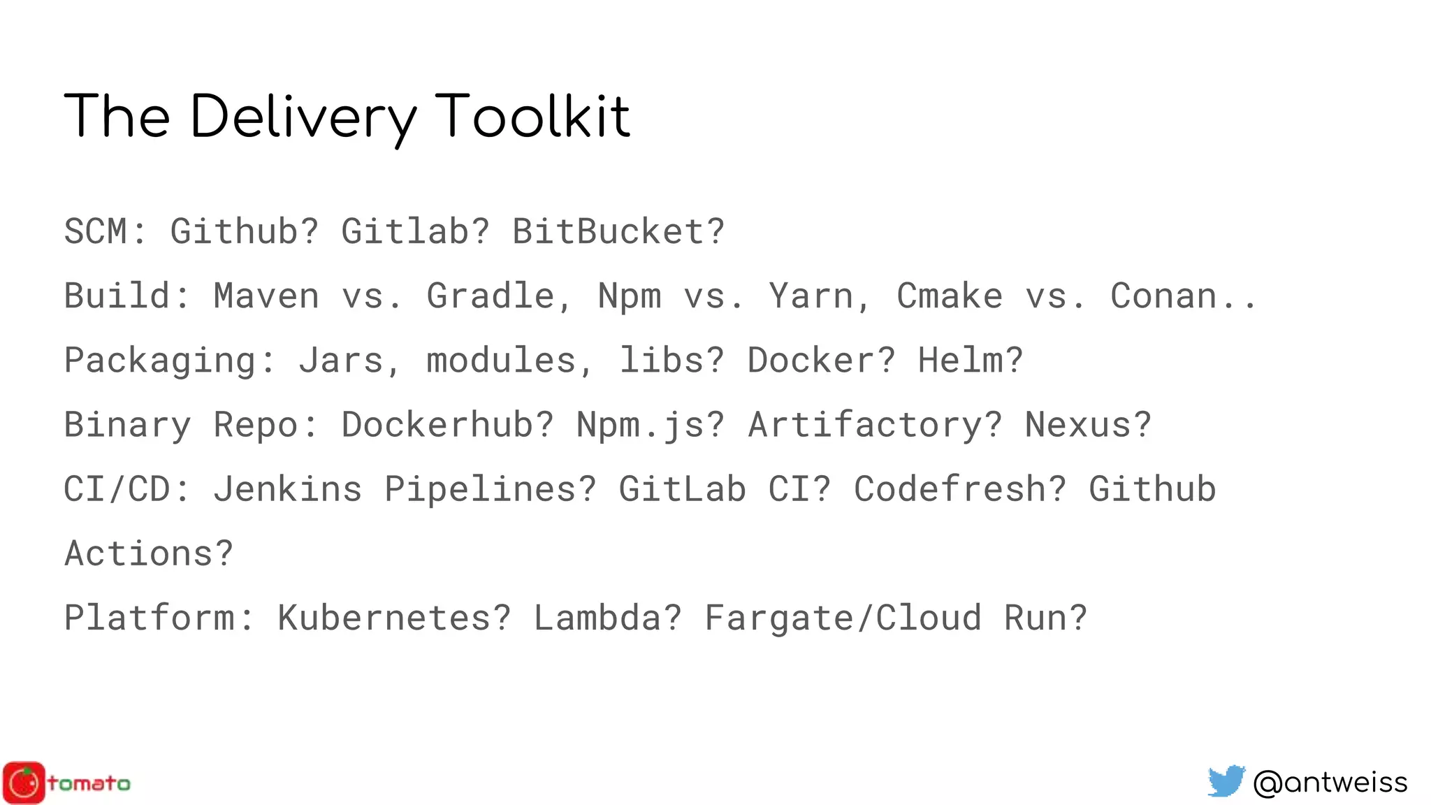 @antweiss
The Delivery Toolkit
SCM: Github? Gitlab? BitBucket?
Build: Maven vs. Gradle, Npm vs. Yarn, Cmake vs. Conan..
Packaging: Jars, modules, libs? Docker? Helm?
Binary Repo: Dockerhub? Npm.js? Artifactory? Nexus?
CI/CD: Jenkins Pipelines? GitLab CI? Codefresh? Github
Actions?
Platform: Kubernetes? Lambda? Fargate/Cloud Run?
 
