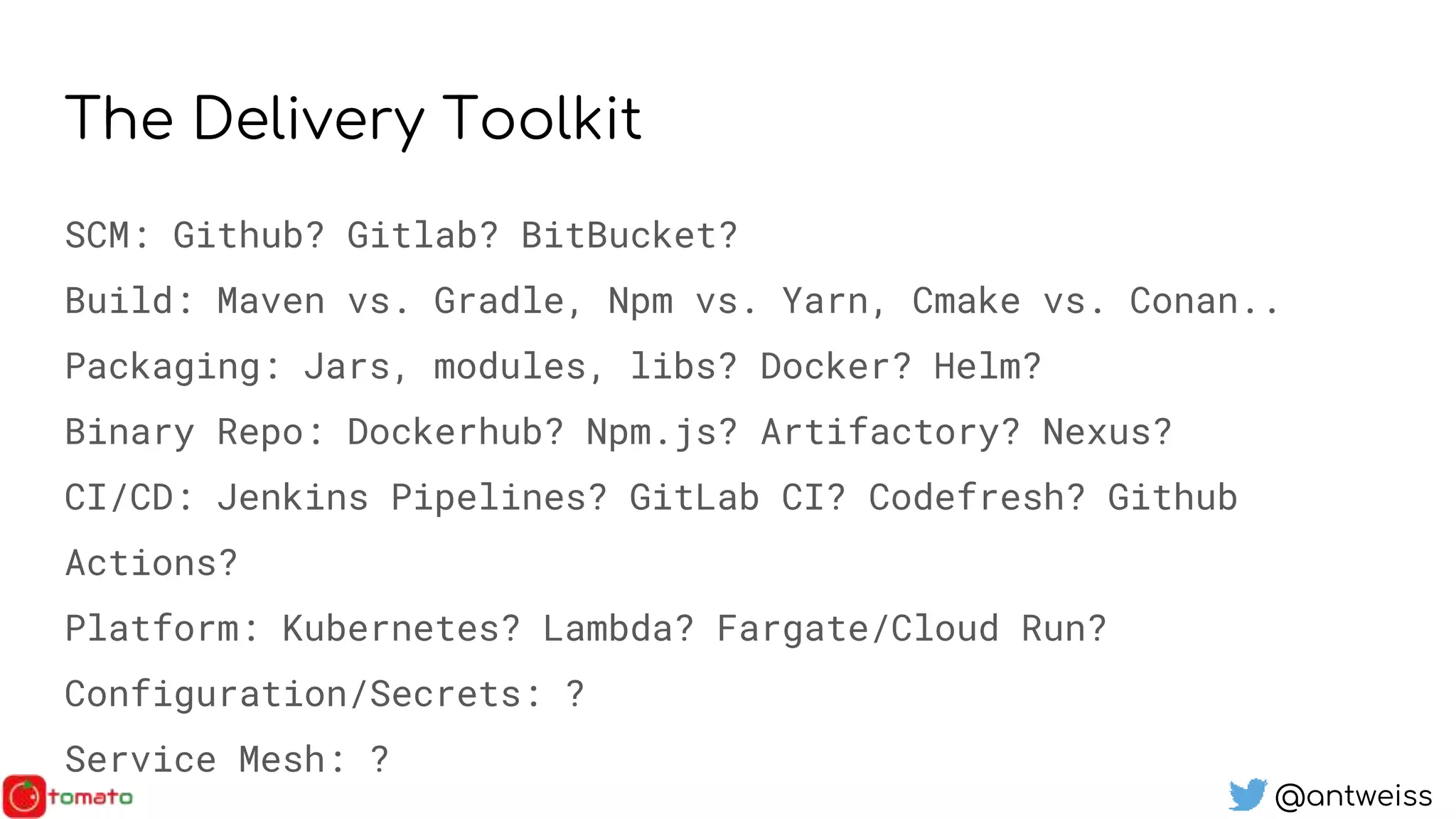 @antweiss
The Delivery Toolkit
SCM: Github? Gitlab? BitBucket?
Build: Maven vs. Gradle, Npm vs. Yarn, Cmake vs. Conan..
Packaging: Jars, modules, libs? Docker? Helm?
Binary Repo: Dockerhub? Npm.js? Artifactory? Nexus?
CI/CD: Jenkins Pipelines? GitLab CI? Codefresh? Github
Actions?
Platform: Kubernetes? Lambda? Fargate/Cloud Run?
Configuration/Secrets: ?
Service Mesh: ?
 