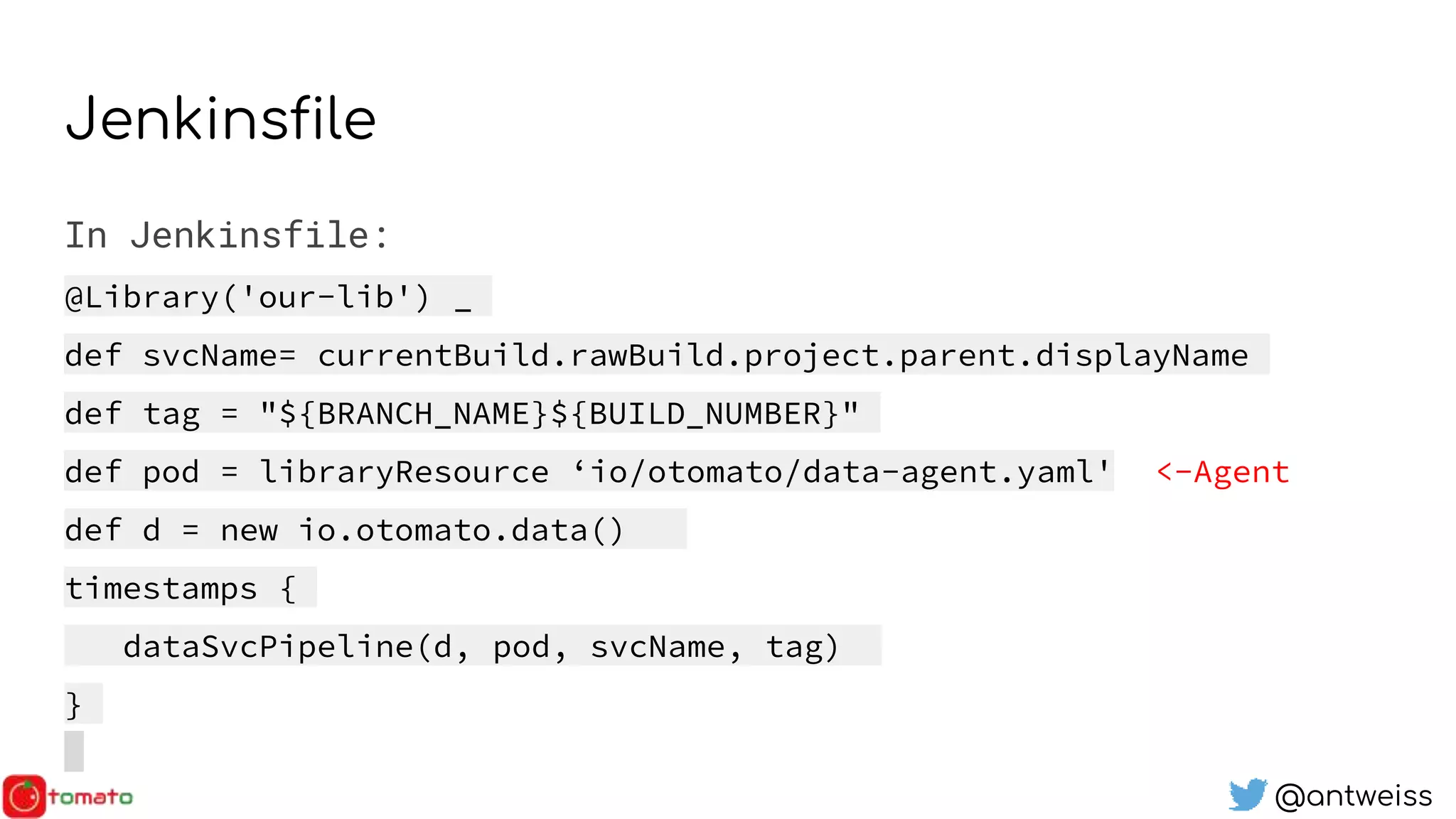 @antweiss
Jenkinsfile
In Jenkinsfile:
@Library('our-lib') _
def svcName= currentBuild.rawBuild.project.parent.displayName
def tag = "${BRANCH_NAME}${BUILD_NUMBER}"
def pod = libraryResource ‘io/otomato/data-agent.yaml' <-Agent
def d = new io.otomato.data()
timestamps {
dataSvcPipeline(d, pod, svcName, tag)
}
 