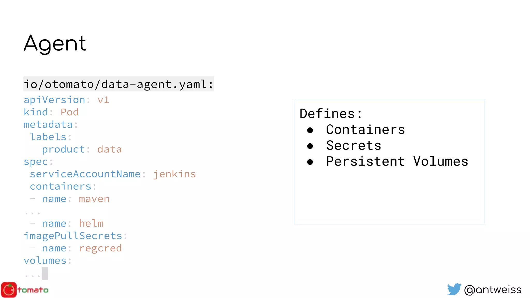 @antweiss
Agent
io/otomato/data-agent.yaml:
apiVersion: v1
kind: Pod
metadata:
labels:
product: data
spec:
serviceAccountName: jenkins
containers:
- name: maven
...
- name: helm
imagePullSecrets:
- name: regcred
volumes:
...
Defines:
● Containers
● Secrets
● Persistent Volumes
 