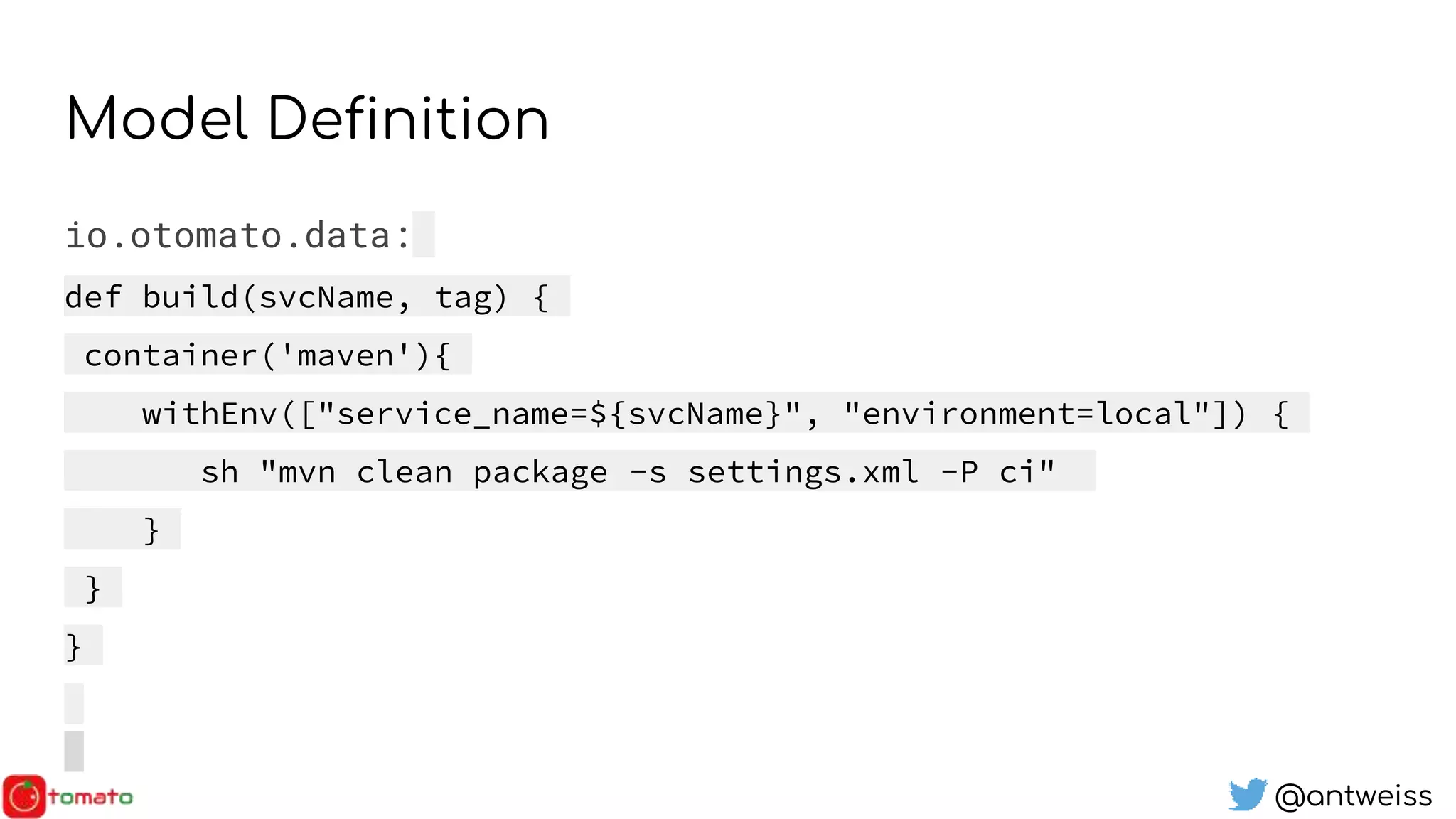 @antweiss
Model Definition
io.otomato.data:
def build(svcName, tag) {
container('maven'){
withEnv(["service_name=${svcName}", "environment=local"]) {
sh "mvn clean package -s settings.xml -P ci"
}
}
}
 