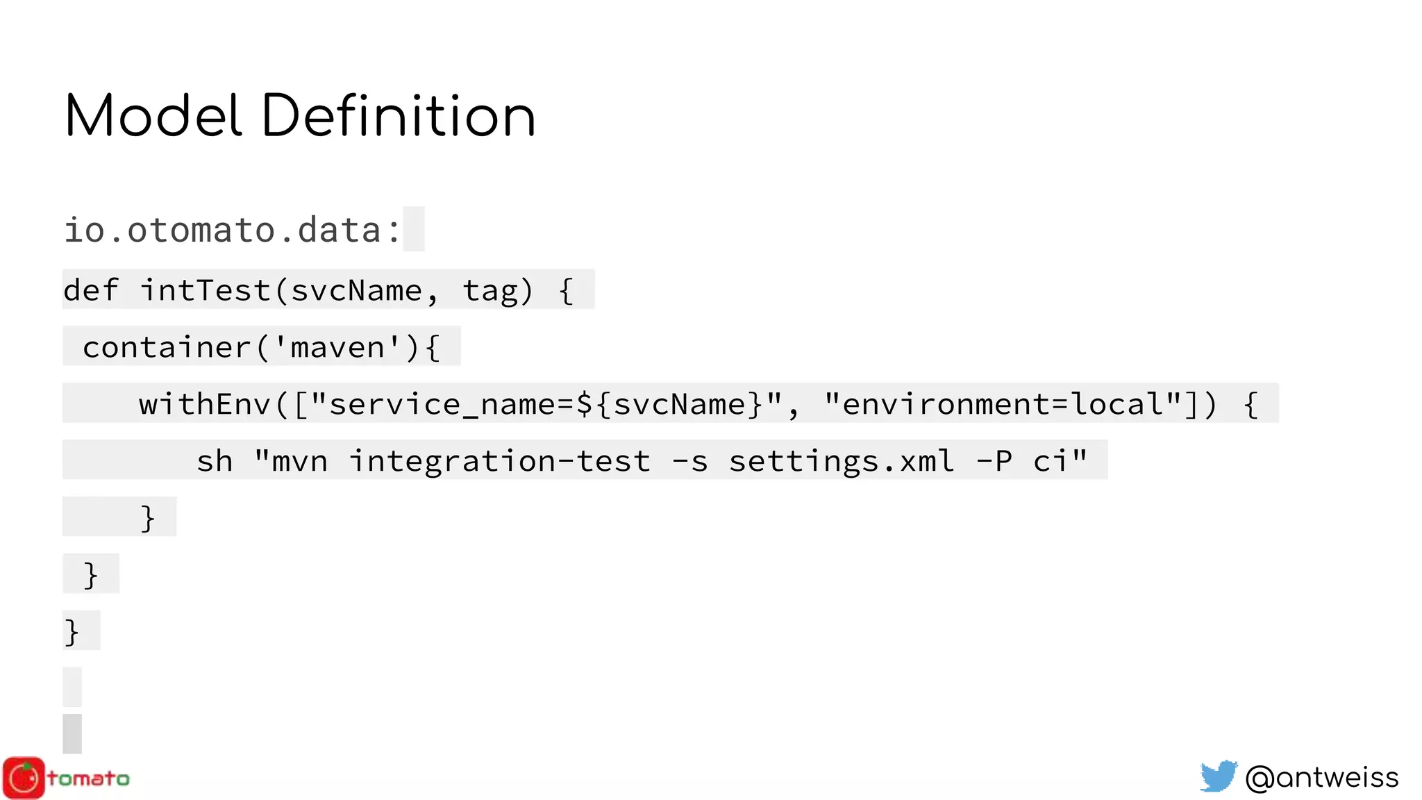 @antweiss
Model Definition
io.otomato.data:
def intTest(svcName, tag) {
container('maven'){
withEnv(["service_name=${svcName}", "environment=local"]) {
sh "mvn integration-test -s settings.xml -P ci"
}
}
}
 