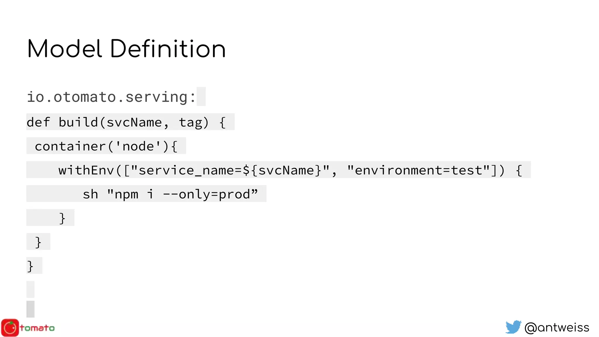@antweiss
Model Definition
io.otomato.serving:
def build(svcName, tag) {
container('node'){
withEnv(["service_name=${svcName}", "environment=test"]) {
sh "npm i --only=prod”
}
}
}
 