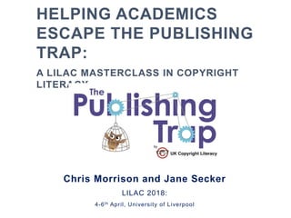HELPING ACADEMICS
ESCAPE THE PUBLISHING
TRAP:
A LILAC MASTERCLASS IN COPYRIGHT
LITERACY
Chris Morrison and Jane Secker
LILAC 2018:
4-6th April, University of Liverpool
 