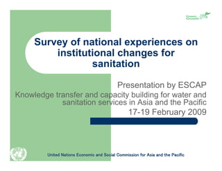 Survey of national experiences on
         institutional changes for
                 sanitation

                                            Presentation by ESCAP
Knowledge transfer and capacity building for water and
            sanitation services in Asia and the Pacific
                                                  17-19 February 2009



         United Nations Economic and Social Commission for Asia and the Pacific
 