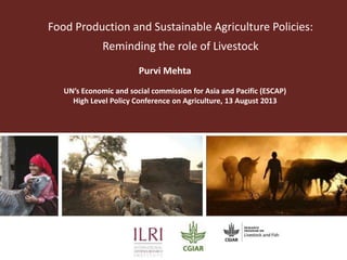 Food Production and Sustainable Agriculture Policies:
Reminding the role of Livestock
Purvi Mehta
UN’s Economic and social commission for Asia and Pacific (ESCAP)
High Level Policy Conference on Agriculture, 13 August 2013

 