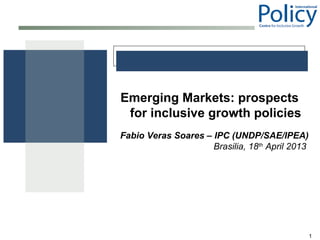 1
Emerging Markets: prospects
for inclusive growth policies
Fabio Veras Soares – IPC (UNDP/SAE/IPEA)
Brasilia, 18th
April 2013
 
