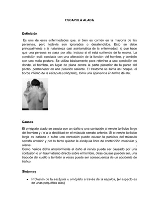 ESCAPULA ALADA
Definición
Es una de esas enfermedades que, si bien es común en la mayoría de las
personas, pero todavía son ignorados o desatendidos. Esto se debe
principalmente a la naturaleza casi asintomática de la enfermedad, lo que hace
que una persona se pasa por alto, incluso si él está sufriendo de la misma. La
condición está asociada con una alteración de la función del hombro, y también
con una mala postura. Se utiliza básicamente para referirse a una condición en
donde, el hombro, en lugar de plana contra la parte posterior de la pared del
pecho, permanecer en una posición saliente. El trastorno se llama así porque, el
borde interno de la escápula (omóplato), toma una apariencia en forma de ala.
Causas
El omóplato alado se asocia con un daño o una contusión al nervio torácico largo
del hombro y / o a la debilidad en el músculo serrato anterior. Si el nervio torácico
largo es dañado o sufre una contusión puede causar la parálisis del músculo
serrato anterior y por lo tanto quedar la escápula libre de contención muscular y
alarse. .
Como hemos dicho anteriormente el daño al nervio puede ser causado por una
contusión o un traumatismo directo sobre el hombro, otras causas pueden ser, una
tracción del cuello y también a veces puede ser consecuencia de un accidente de
tráfico
Síntomas
 Protusión de la escápula u omóplato a través de la espalda, (el aspecto es
de unas pequeñas alas)
 