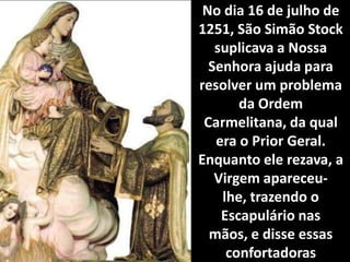 No dia 16 de julho de 1251, São Simão Stock suplicava a Nossa Senhora ajuda para resolver um problema da Ordem Carmelitana, da qual era o Prior Geral. Enquanto ele rezava, a Virgem apareceu- lhe, trazendo o Escapulário nas mãos, e disse essas confortadoras palavras: