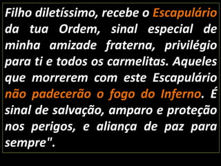 Filho diletíssimo, recebe o Escapulário da tua Ordem, sinal especial de minha amizade fraterna, privilégio para ti e todos os carmelitas. Aqueles que morrerem com este Escapulário não padecerão o fogo do Inferno. É sinal de salvação, amparo e proteção nos perigos, e aliança de paz para sempre".