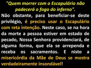 "Quem morrer com o Escapulário não padecerá o fogo do inferno". Não obstante, para beneficiar-se deste privilégio, é preciso usar o Escapulário com reta intenção. Neste caso, se na hora da morte a pessoa estiver em estado de pecado, Nossa Senhora providenciará, de alguma forma, que ela se arrependa e receba os sacramentos. E nisto a misericórdia da Mãe de Deus se mostra verdadeiramente insondável!
