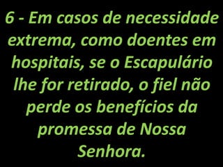 6 - Em casos de necessidade extrema, como doentes em hospitais, se o Escapulário lhe for retirado, o fiel não perde os benefícios da promessa de Nossa Senhora.