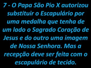 7 - O Papa São Pio X autorizou substituir o Escapulário por uma medalha que tenha de um lado o Sagrado Coração de Jesus e do outro uma imagem de Nossa Senhora. Mas a recepção deve ser feita com o escapulário de tecido.