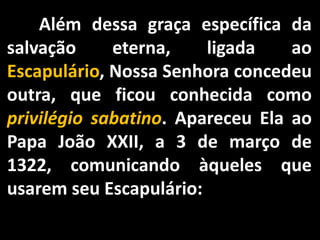 	Além dessa graça específica da salvação eterna, ligada ao Escapulário, Nossa Senhora concedeu outra, que ficou conhecida como privilégio sabatino. Apareceu Ela ao Papa João XXII, a 3 de março de 1322, comunicando àqueles que usarem seu Escapulário: