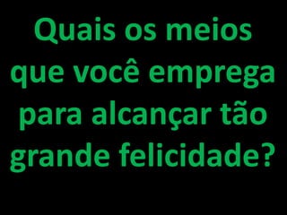 Quais os meios que você emprega para alcançar tão grande felicidade?