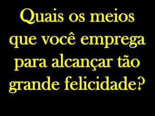 Quais os meios que você emprega para alcançar tão grande felicidade?