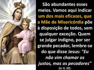 São abundantes esses meios. Vamos aqui indicar um dos mais eficazes, que a Mãe de Misericórdia põe à disposição de todos, sem qualquer exceção. Quem se julgar indigno, por ser grande pecador, lembre-se do que disse Jesus: "Eu não vim chamar os justos, mas os pecadores" (Lc 5, 32).