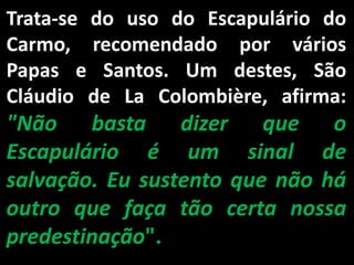 Trata-se do uso do Escapulário do Carmo, recomendado por vários Papas e Santos. Um destes, São Cláudio de La Colombière, afirma: "Não basta dizer que o Escapulário é um sinal de salvação. Eu sustento que não há outro que faça tão certa nossa predestinação".