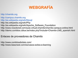 WEBGRAFÍA
http://chamilo.org
http://campus.chamilo.org
http://es.wikipedia.org/wiki/Mysql
http://es.wikipedia.org/wiki/Php
http://es.wikipedia.org/wiki/Apache_Software_Foundation
http://www.nosolored.com/aula-virtual-chamilo/chamilo-campus-online.html
http://demo.contidos.cblue.be/index.php?include=Chamilo-LMS_spanish.html

Enlaces de proveedores de Chamilo

http://www.contidosdixitais.com/
http://www.beeznest.com/es/casos-exitos-e-learning
 