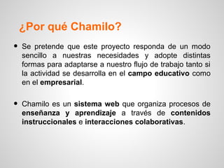 ¿Por qué Chamilo?
•   Se pretende que este proyecto responda de un modo
    sencillo a nuestras necesidades y adopte distintas
    formas para adaptarse a nuestro flujo de trabajo tanto si
    la actividad se desarrolla en el campo educativo como
    en el empresarial.


•   Chamilo es un sistema web que organiza procesos de
    enseñanza y aprendizaje a través de contenidos
    instruccionales e interacciones colaborativas.
 