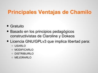 Principales Ventajas de Chamilo

• Gratuito
• Basado en los principios pedagógicos
    constructivistas de Claroline y Dokeos
•   Licencia GNU/GPLv3 que implica libertad para:
    o   USARLO
    o   MODIFICARLO
    o   DISTRIBUIRLO
    o   MEJORARLO
 