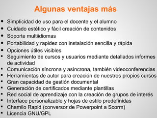 Algunas ventajas más
•   Simplicidad de uso para el docente y el alumno
•   Cuidado estético y fácil creación de contenidos
•   Soporte multiidiomas
•   Portabilidad y rapidez con instalación sencilla y rápida
•   Opciones útiles visibles
   Seguimiento de cursos y usuarios mediante detallados informes
    de actividad
   Comunicación síncrona y asíncrona, también videoconferencias
   Herramientas de autor para creación de nuestros propios cursos
   Gran capacidad de gestión documental
   Generación de certificados mediante plantillas
   Red social de aprendizaje con la creación de grupos de interés
   Interface personalizable y hojas de estilo predefinidas
   Chamilo Rapid (conversor de Powerpoint a Scorm)
   Licencia GNU/GPL
 