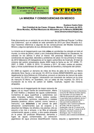 El Escaramuj                    Año 7, No. 30
      ... si saber no es un derecho,
                seguro será un izquierdo


         LA MINERIA Y CONSECUENCIAS EN MEXICO

                                                        Gustavo Castro Soto
            San Cristóbal de las Casas, Chiapas, México; 10 de enero de 2013,
      Otros Mundos, AC/Red Mexicana de Afectados por la Minería (REMA)/M4
                                               www.otrosmundoschiapas.org



Este documento es un extracto de uno de los capítulos del Manual Popular “La Mina
nos Extermina”, que se editará en este semestre de 2013 por Otros Mundos A.C.
Aquí hacemos referencia a algunas de las consecuencias del Modelo Extractivo
Minero y algunos ejemplos de sus afectaciones en México.

La minería es el megaproyecto que más vidas en accidentes ha cobrado en todo el
mundo. La mina de plomo, cobre y zinc (Industrial Minera México) en Zacatecas, ha
cobrado en los últimos 4 años al menos 100 personas fallecidas por malas
condiciones de seguridad, laborales y problemas de salud. En los primeros 8 meses
de 2012 fallecieron 25 trabajadores en la región carbonífera de Coahuila. El total de
mineros del carbón siniestrados desde 2006 hasta la fecha es de 147 (2006, 77;
2007, 3; 2008, 1; 2009, 8; 2010, 13 mineros y 2011, 30 más); caídos en pocitos,
tajos y minas subterráneas de carbón, plantas de beneficio y transporte del carbón.

En 2008 se registró un derrame de miles de litros de jales de la mina La María
afectando flora, fauna y red pluvial. En 2010 la minera MINDFANDERS que opera
ilegalmente la mina Dolores en Chihuahua, provocó un derrame de cianuro de sodio
sin control. En 2012 se registró intoxicación con monóxido de carbono en la mina
de mercurio El Mono, en Querétaro, con un saldo de tres muertos. En 2012 la
inundación de la mina de carbón en Saltillo, Coahuila, registró dos mineros
atrapados.

La minería es el megaproyecto de mayor consumo de
agua y es su mayor fuente de contaminación. Altera          En Sudamérica, la mina La Alumbrera
el nivel freático y desplaza las aguas subterráneas.        consume 96 millones de litros diarios,
Contamina el agua superficial y subterránea con             que equivalen a lo que beben 48
                                                            millones de personas cada día, o sea
sales minerales, sulfatos, nitratos, óxidos, aceites,
                                                            lo que bebe toda la población de los 7
grasas, lubricantes, químicos, explosivos y metales         países centroamericanos juntos!; o
pesados (arsénico, plomo, cadmio, cromo, cianuro y          más que toda la población de
mercurio). Los desechos y las presas de jales               Argentina; casi 3 veces la población
almacenan contaminantes que se evapora y la                 de Chile; más de 3 que la de
                                                            Guatemala; más de 10 veces la de
absorben los follajes, los árboles y las plantas; otra se
                                                            Costa Rica; más de 7 veces la de El
escurre a los ríos o arroyos, o se filtra al subsuelo       Salvador; más de 8 veces la de
contaminando aguas y pozos, y otra queda atrapada           Nicaragua; casi 14 veces la de
en la presa. Se producen filtraciones, derrames o           Panamá; casi 5 veces la de Bolivia!
fugas de aguas contaminadas. La extracción
gigantesca de agua provoca desertificación masiva,          sequías y agotamiento de
 