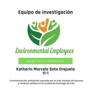 Katherin Marcela Soto Orejuela
11-1
A R Q U I T E C T A A M B I E N T A L
Equipo de Investigación
Contaminación ambiental causada por el mal manejo de basuras
y residuos sólidos en la ciudad de Santiago de Cali.
 