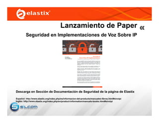Lanzamiento de Paper
Seguridad en Implementaciones de Voz Sobre IP
Descarga en Sección de Documentación de Seguridad de la página de Elastix
Español: http://www.elastix.org/index.php/es/informacion-del-producto/manuales-libros.html#sivoipi
Inglés: http://www.elastix.org/index.php/en/product-information/manuals-books.html#sivoipi
 