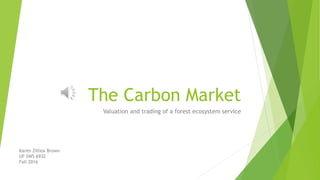 The Carbon Market
Valuation and trading of a forest ecosystem service
Karen Zilliox Brown
UF SWS 6932
Fall 2016
 