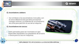 11
2). Escariadores Jobbers:
• Son similares a los escariadores manuales, con
la única diferencia de que éstos incorporan
mangos cónicos y un bisel de 45° en el extremo
de corte para permitir el uso de la máquina.
3). Escariadores de cascos:
• Están pensados para ser montados en ejes
especiales equipados con pasadores de arrastre
o tacos para su uso en máquinas.
 