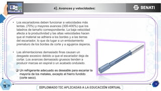 12
4). Avances y velocidades:
• Los escariadores deben funcionar a velocidades más
lentas. (70%) y mayores avances (300-400%) que los
taladros de tamaño correspondiente. La baja velocidad
afecta a la productividad y las altas velocidades hacen
que el material se adhiera a los bordes y a las tierras
del escariador, lo que da lugar a un embotamiento
prematuro de los bordes de corte y a agujeros ásperos.
• Las alimentaciones demasiado finas causan un
desgaste excesivo debido a que el escariador deja de
cortar. Los avances demasiado gruesos tienden a
producir marcas en espiral o un acabado ondulado.
 Un refrigerante adecuado es deseable para escariar la
mayoría de los metales, excepto el hierro fundido
(corte seco).
 