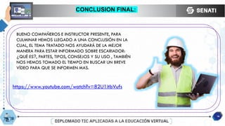 CONCLUSION FINAL:
16
BUENO COMPAÑEROS E INSTRUCTOR PRESENTE, PARA
CULMINAR HEMOS LLEGADO A UNA CONCLUSIÓN EN LA
CUAL, EL TEMA TRATADO NOS AYUDARÁ DE LA MEJOR
MANERA PARA ESTAR INFORMADO SOBRE ESCARIADOR:
¿QUÉ ES?, PARTES, TIPOS, CONSEJOS Y SU USO , TAMBIÉN
NOS HEMOS TOMADO EL TIEMPO EN BUSCAR UN BREVE
VÍDEO PARA QUE SE INFORMEN MAS.
https://www.youtube.com/watch?v=82U1itbVufs
 