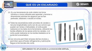 4
QUE ES UN ESCARIADO:
 Es una herramienta de corte rotativo de forma
cilíndrica o cónica utilizada para agrandar y terminar a
dimensiones precisas los agujeros que se han
perforado, taladrado o sacado el núcleo.
 Todas las escariadoras están provistas de canales o
ranuras longitudinales (ocho son de uso común) que
pueden ser rectas o helicoidales; el corte puede
realizarse en los lados de la herramienta, utilizando los
bordes afilados de los ápices entre los canales, o el
corte puede realizarse en los bordes biselados en la
punta de la escariadora.
 Las ranuras permiten el paso de las virutas y
permiten que el fluido refrigerante y lubricante
llegue a los bordes de corte.
 