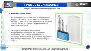 8
TIPOS DE ESCARIADORES:
Los tipos de escariadores más populares son…
1). Escariadores de mano:
 Son escariadores acanalados que tienen una
ligera conicidad en el extremo de corte para
facilitar la entrada en un agujero correctamente.
Pueden ser del tipo sólido o expandible (con
expansión limitada).
 Las hojas suelen estar espaciadas
irregularmente alrededor del cuerpo del
escariador. Esto se hace para reducir la
tendencia a la vibración que tiene un escariador
debido al deslizamiento o a la desviación por
torsión.
 