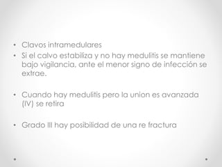 • Clavos intramedulares
• Si el calvo estabiliza y no hay medulitis se mantiene
bajo vigilancia, ante el menor signo de infección se
extrae.
• Cuando hay medulitis pero la union es avanzada
(IV) se retira
• Grado III hay posibilidad de una re fractura
 