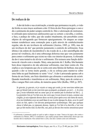 34 
Horizontes Antropológicos, Porto Alegre, ano 16, n. 33, p. 25-40, jan./jun. 2010 
David Le Breton 
Um invólucro de dor 
A dor da lesão e sua cicatrização, a tensão que permanece na pele, a visão 
da ferida ou seus traços acalmam a dor. O freio da dor física persegue o caos e 
dá o sentimento de poder sempre controlá-lo. Daí a valorização do instrumen-to 
utilizado para numerosos adolescentes que se cortam: a navalha, o estilete, 
a faca, o pedaço de vidro, que são usados ritualmente, são percebidos como 
objetos de salvaguarda que fornecem apaziguamento. Os ataques ao corpo 
tentam restabelecer uma contenção para a pele através do estabelecimento 
regular, não de um invólucro de sofrimento (Anzieu, 1985, p. 109), mas de 
um invólucro de dor1 que permite justamente o controle do sofrimento. Essa 
última é da ordem do incontrolável e da evasão de si, a dor autoinfligida não 
possui tal virulência, ela é uma sobrecarga dolorosa mas que vem justamente 
para conter o sofrimento que existe na vida e no interior da pessoa. A oferenda 
da dor é uma tentativa de aliviar o sofrimento. Ela restaura uma função defei-tuosa 
de vínculo com o mundo. Mary, uma paciente de J. Kafka, fala bastante 
bem desse imperativo de não adicionar sofrimento, mas lutar contra ele. Ela 
explica a seu terapeuta que ela se corta com uma lâmina de barbear, mas para 
quando a dor se torna muito grande, e ela se esforça para manter-se sobre 
uma linha na qual finalmente se sente “viva”. A dor é procurada apenas sob a 
forma de um limite, um freio identitário que alimenta o sentimento de existir. 
Quando transborda e transforma-se em sofrimento, Mary para de cortar-se e 
olha o sangue fluir com calma, de maneira quase feliz (Kafka, 1969, p. 207). 
Je gravais, je gravais, et je voyais ce sang qui coule, je me souviens même pas 
que ça faisait mal, je me souviens que ça piquait, ça piquait, ça oui […]. Je crois 
que j’avais tellement mal au coeur que je ne sentais pas la douleur en fait […]. 
La première fois je l’ai fait avec du verre que j’avais trouvé et puis, comme une 
cinglée, je suis repassée dessus deux ou trois jours après avec une lame de rasoir, 
et je me trimbalais avec un canif dans le sac à cette époque là, donc, avec le canif 
aussi en fait, après c’est devenu pratiquement systématique. Dès que quelque 
chose n’allait pas, je repassais dessus. Après je l’ai fait à la cheville, c’est vrai 
que ça fait moins mal, la cheville, oui, puis je devais être moins amoureuse pour 
1 O sofrimento é justamente aquilo ao qual se opõe o ataque ao corpo. Trata-se de jogar a dor contra o 
sofrimento (Le Breton, 2007). É exatamente o que explica porque tantos adolescentes dizem que suas 
incisões não os machucam. Eles sentem bem o corte, mas não o sentem como um sofrimento. 
 