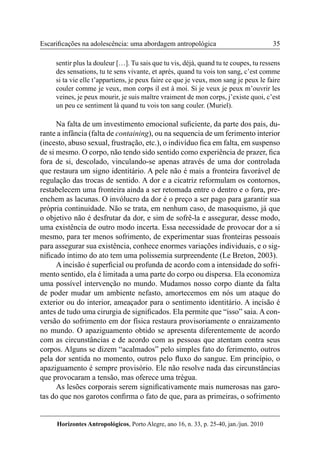 35 
Horizontes Antropológicos, Porto Alegre, ano 16, n. 33, p. 25-40, jan./jun. 2010 
Escarificações na adolescência: uma abordagem antropológica 
sentir plus la douleur […]. Tu sais que tu vis, déjà, quand tu te coupes, tu ressens 
des sensations, tu te sens vivante, et après, quand tu vois ton sang, c’est comme 
si ta vie elle t’appartiens, je peux faire ce que je veux, mon sang je peux le faire 
couler comme je veux, mon corps il est à moi. Si je veux je peux m’ouvrir les 
veines, je peux mourir, je suis maître vraiment de mon corps, j’existe quoi, c’est 
un peu ce sentiment là quand tu vois ton sang couler. (Muriel). 
Na falta de um investimento emocional suficiente, da parte dos pais, du-rante 
a infância (falta de containing), ou na sequencia de um ferimento interior 
(incesto, abuso sexual, frustração, etc.), o indivíduo fica em falta, em suspenso 
de si mesmo. O corpo, não tendo sido sentido como experiência de prazer, fica 
fora de si, descolado, vinculando-se apenas através de uma dor controlada 
que restaura um signo identitário. A pele não é mais a fronteira favorável de 
regulação das trocas de sentido. A dor e a cicatriz reformulam os contornos, 
restabelecem uma fronteira ainda a ser retomada entre o dentro e o fora, pre-enchem 
as lacunas. O invólucro da dor é o preço a ser pago para garantir sua 
própria continuidade. Não se trata, em nenhum caso, de masoquismo, já que 
o objetivo não é desfrutar da dor, e sim de sofrê-la e assegurar, desse modo, 
uma existência de outro modo incerta. Essa necessidade de provocar dor a si 
mesmo, para ter menos sofrimento, de experimentar suas fronteiras pessoais 
para assegurar sua existência, conhece enormes variações individuais, e o sig-nificado 
íntimo do ato tem uma polissemia surpreendente (Le Breton, 2003). 
A incisão é superficial ou profunda de acordo com a intensidade do sofri-mento 
sentido, ela é limitada a uma parte do corpo ou dispersa. Ela economiza 
uma possível intervenção no mundo. Mudamos nosso corpo diante da falta 
de poder mudar um ambiente nefasto, amortecemos em nós um ataque do 
exterior ou do interior, ameaçador para o sentimento identitário. A incisão é 
antes de tudo uma cirurgia de significados. Ela permite que “isso” saia. A con-versão 
do sofrimento em dor física restaura provisoriamente o enraizamento 
no mundo. O apaziguamento obtido se apresenta diferentemente de acordo 
com as circunstâncias e de acordo com as pessoas que atentam contra seus 
corpos. Alguns se dizem “acalmados” pelo simples fato do ferimento, outros 
pela dor sentida no momento, outros pelo fluxo do sangue. Em princípio, o 
apaziguamento é sempre provisório. Ele não resolve nada das circunstâncias 
que provocaram a tensão, mas oferece uma trégua. 
As lesões corporais serem significativamente mais numerosas nas garo-tas 
do que nos garotos confirma o fato de que, para as primeiras, o sofrimento 
 