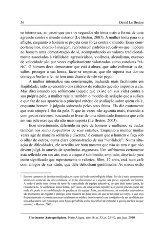36 
Horizontes Antropológicos, Porto Alegre, ano 16, n. 33, p. 25-40, jan./jun. 2010 
David Le Breton 
se interioriza, ao passo que para os segundos ele toma mais a forma de uma 
agressão contra o mundo exterior (Le Breton, 2007). A mulher toma para si a 
aflição, enquanto o homem se projeta com força contra o mundo. Esses com-portamentos, 
mesmo à margem, reproduzem padrões educativos que impõem 
ao homem uma demonstração de si, acompanhando os valores tradicional-mente 
associados à virilidade: agressividade, violência, alcoolismo, excesso 
de velocidade são por vezes explicitamente valorizados como condutas “vi-ris”. 
O homem deve demonstrar que está à altura, que sabe enfrentar os de-safios, 
proteger a sua honra, fazer-se respeitar, que ele suporta sua dor ou 
consegue burlar a lei, se tem uma chance de não ser pego. 
A mulher internaliza sua consternação, traduzida mais facilmente em 
fragilidade, indo ao encontro dos critérios de sedução que são impostos a ela. 
Mas direcionando seu sofrimento (aquele que existe em sua vida) contra a 
sua própria pele, a mulher rejeita também o modelo de sedução que a sufoca 
e que faz de sua aparência o principal critério de avaliação sobre quem ela é, 
enquanto homem é julgado sobretudo pelos seus feitos. Ela diz exatamente 
que está sempre à flor da pele. E que às vezes não aguenta mais, riscando-a 
com gestos raivosos, buscando se livrar de uma identidade feminina que cola 
em sua pele mas que ela não mais suporta (Le Breton, 2003). 
Esse investimento, diferindo na pele de homens e mulheres, se traduz 
também nos status respectivos de seus entalhes. Enquanto a mulher muitas 
vezes age de maneira solitária e discreta,2 é comum que o homem o faça sob 
o olhar de outros, numa clara demonstração de sua “virilidade”. Numa situ-ação 
de dificuldades, ele acredita ser bom mostrar que não as tem e que não 
devem julgá-lo através de aparências enganosas. Um sofrimento certamente 
está refletido em seu ato, mas o ataque é sublimado, ampliado, desviado para 
outro significado que supostamente o valoriza. Slim, 17 anos, está num café 
com amigos de sua idade, que dele debocham gentilmente. As mesas estão 
2 Em um contexto de institucionalização, o status da lesão autoinfligida difere. Se ela é mais comumente 
secreta no contexto da vida cotidiana, se exibe claramente se o sujeito está preso, separado da família. 
A lesão é então uma forma de teste da capacidade da equipe educativa, ou que dele toma conta, de 
reconhecê-lo. A verificação toma forma, por vezes, de uma tortura repetitiva, o jovem procura saber até 
onde ele pode ir na mobilização da paciência da equipe. Mas, paralelamente, os cuidados necessários 
são momentos de engatar o diálogo, uma maneira de dizer mais do que de recorrer ao corpo, e que leva 
frequentemente o jovem a recusar totalmente o médico ou o hospital com o objetivo de ser acolhido por 
uma educadora, um psicólogo, uma figura percebida como suscetível de entender a queixa melhor do que 
outros (Le Breton, 2003). 
 