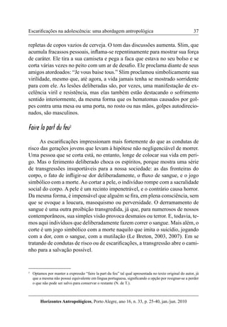 37 
Horizontes Antropológicos, Porto Alegre, ano 16, n. 33, p. 25-40, jan./jun. 2010 
Escarificações na adolescência: uma abordagem antropológica 
repletas de copos vazios de cerveja. O tom das discussões aumenta. Slim, que 
acumula fracassos pessoais, inflama-se repentinamente para mostrar sua força 
de caráter. Ele tira a sua camiseta e pega a faca que estava no seu bolso e se 
corta várias vezes no peito com um ar de desafio. Ele proclama diante de seus 
amigos atordoados: “Je vous baise tous.” Slim proclamou simbolicamente sua 
virilidade, mesmo que, até agora, a vida jamais tenha se mostrado sorridente 
para com ele. As lesões deliberadas são, por vezes, uma manifestação de ex-celência 
viril e resistência, mas elas também estão destacando o sofrimento 
sentido interiormente, da mesma forma que os hematomas causados por gol-pes 
contra uma mesa ou uma porta, no rosto ou nas mãos, golpes autodirecio-nados, 
são masculinos. 
Faire la part du feu3 
As escarificações impressionam mais fortemente do que as condutas de 
risco das gerações jovens que levam à hipótese não negligenciável de morrer. 
Uma pessoa que se corta está, no entanto, longe de colocar sua vida em peri-go. 
Mas o ferimento deliberado choca os espíritos, porque mostra uma série 
de transgressões insuportáveis para a nossa sociedade: as das fronteiras do 
corpo, o fato de infligir-se dor deliberadamente, o fluxo de sangue, e o jogo 
simbólico com a morte. Ao cortar a pele, o indivíduo rompe com a sacralidade 
social do corpo. A pele é um recinto impenetrável, e o contrário causa horror. 
Da mesma forma, é impensável que alguém se fira, em plena consciência, sem 
que se evoque a loucura, masoquismo ou perversidade. O derramamento de 
sangue é uma outra proibição transgredida, já que, para numerosos de nossos 
contemporâneos, sua simples visão provoca desmaios ou terror. E, todavia, te-mos 
aqui indivíduos que deliberadamente fazem correr o sangue. Mais além, o 
corte é um jogo simbólico com a morte naquilo que imita o suicídio, jogando 
com a dor, com o sangue, com a mutilação (Le Breton, 2003, 2007). Em se 
tratando de condutas de risco ou de escarificações, a transgressão abre o cami-nho 
para a salvação possível. 
3 Optamos por manter a expressão “faire la part du feu” tal qual apresentada no texto original do autor, já 
que a mesma não possui equivalente em língua portuguesa, significando a opção por resignar-se a perder 
o que não pode ser salvo para conservar o restante (N. de T.). 
 